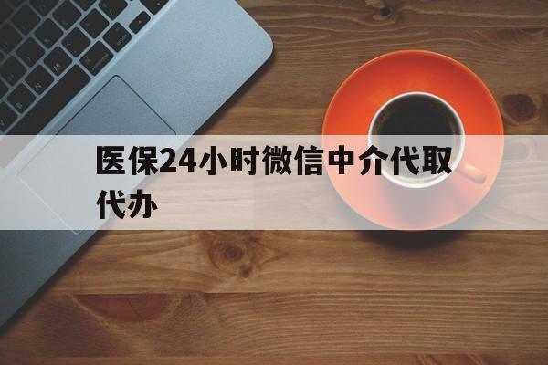 宁德医保24小时微信中介代取代办(医保24小时微信中介代取代办怎么取消)