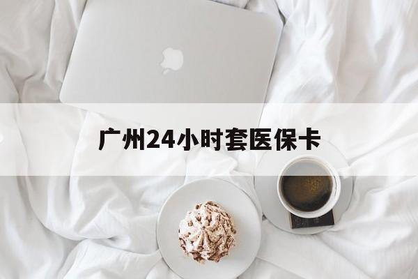 宁德广州24小时套医保卡(广州哪里有套医保卡地方)