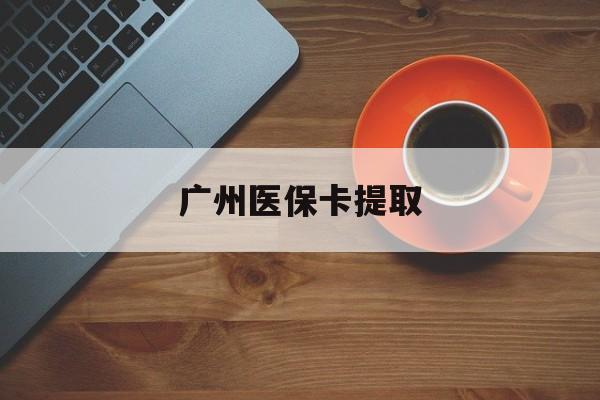 宁德广州医保卡提取(广州医保卡提取流程)