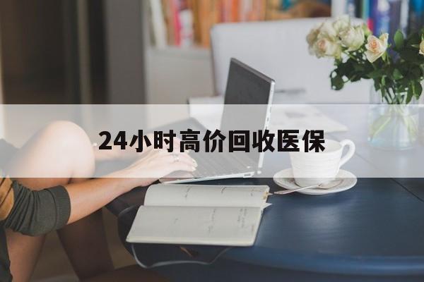 宁德24小时高价回收医保(24小时高价回收医保小额)